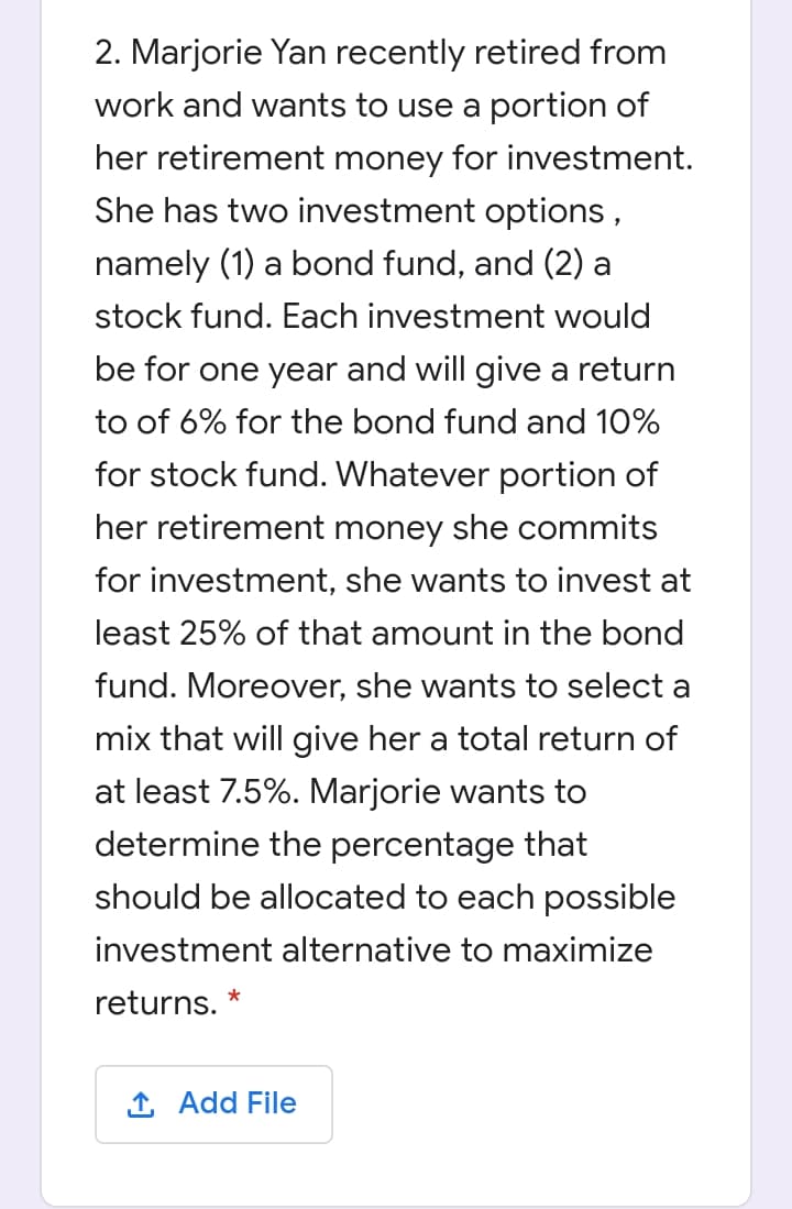 2. Marjorie Yan recently retired from
work and wants to use a portion of
her retirement money for investment.
She has two investment options,
namely (1) a bond fund, and (2) a
stock fund. Each investment would
be for one year and will give a return
to of 6% for the bond fund and 10%
for stock fund. Whatever portion of
her retirement money she commits
for investment, she wants to invest at
least 25% of that amount in the bond
fund. Moreover, she wants to select a
mix that will give her a total return of
at least 7.5%. Marjorie wants to
determine the percentage that
should be allocated to each possible
investment alternative to maximize
*
returns.
1 Add File
