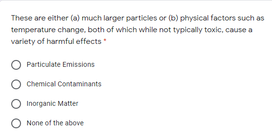 These are either (a) much larger particles or (b) physical factors such as
temperature change, both of which while not typically toxic, cause a
variety of harmful effects *
Particulate Emissions
Chemical Contaminants
Inorganic Matter
None of the above
