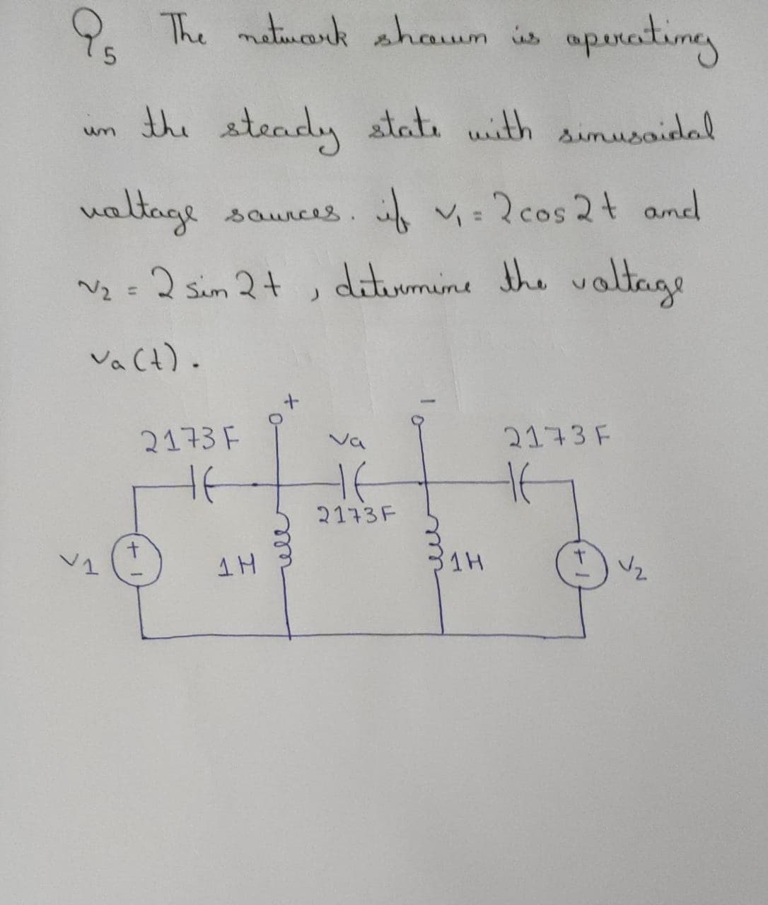 9. The matiueonk shawn is
aparastineg
the steady state with simusaielal
un
ualtage saunces. i v= 2cos 2t amd
N2 = 2 sim 2+ ,
diturmine the valtage
VaCt).
3173 F
2173 F
Ja
2173F
31H
all
