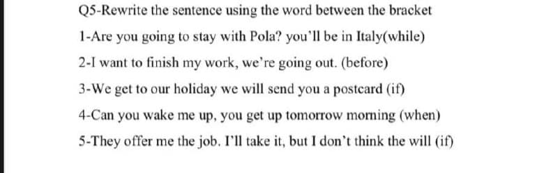 Q5-Rewrite the sentence using the word between the bracket
1-Are you going to stay with Pola? you'll be in Italy(while)
2-I want to finish my work, we're going out. (before)
3-We get to our holiday we will send you a postcard (if)
4-Can you wake me up, you get up tomorrow morning (when)
5-They offer me the job. I'll take it, but I don't think the will (if)
