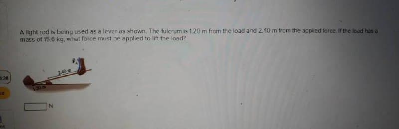 A light rod is being used as a lever as shown. The fulcrum is 1.20 m from the load and 2.40 m from the applied force. If the load has a
mass of 15.6 kg, what force must be applied to lift the load?
538
240m
ok
