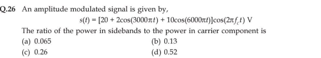 Q.26 An amplitude modulated signal is given by,
s(t) = [20+ 2cos (3000лt) + 10cos (6000лt)] cos(2nft) V
The ratio of the power in sidebands to the power in carrier component is
(a) 0.065
(b) 0.13
(c) 0.26
(d) 0.52