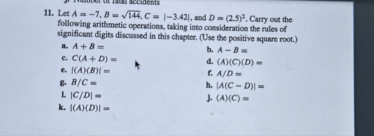 accidents
11. Let A = -7, B = √144, C = 1-3.421, and D = (2.5)². Carry out the
following arithmetic operations, taking into consideration the rules of
significant digits discussed in this chapter. (Use the positive square root.)
a. A + B =
c. C(A + D) =
e. ((A)(B)| =
g. B/C =
1. |C/D|=
k. |(A)(D)| =
b. A-B=
d. (A)(C)(D) =
f. A/D =
h. |A(C-D)| =
j. (A)(C) =