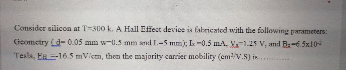 Consider silicon at T=300 k. A Hall Effect device is fabricated with the following parameters:
Geometry (d= 0.05 mm w=0.5 mm and L=5 mm); Ix =0.5 mA, V1.25 V, and Bz=6.5x10-2
Tesla, EH =-16.5 mV/cm, then the majority carrier mobility (em2/V.S) is......
