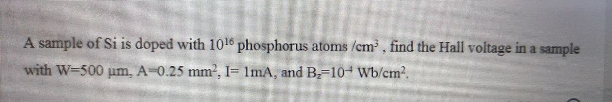 A sample of Si is doped with 106 phosphorus atoms /em, find the Hall voltage in a sample
with W-500 um, A-0.25 mm, I- ImA, and B,-10+ Wb/cm2.
