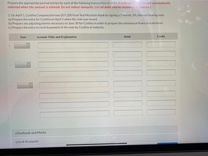 Prepare the appropriate journal entries for each of the following transactions in 2014. (Credit accouities are automatically
indented when the amount is entered. Do not indent manually. List all debit entries before credit entries.)
3. On April 1, Cynthia Company borrows $37.200 from Teal Mountain Bank by signing a 5-month, 5%, interest-bearing note.
(a) Prepare the entry for Cynthia on April 1 when the note was issued.
(b) Prepare any adjusting entries necessary on June 30 for Cynthia in order to prepare the semiannual financial statements.
(c) Prepare the entry to record payment of the note by Cynthia at maturity.
Date
Account Titles and Explanation
eTextbook and Medial
List of Accounts
Debit
Credit
1000