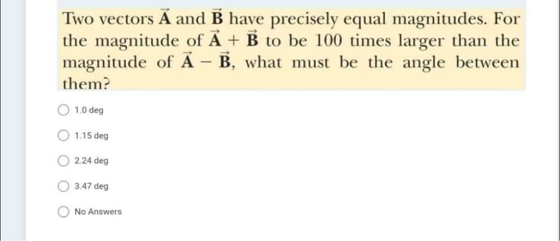 Two vectors Ã and B have precisely equal magnitudes. For
the magnitude of A + B to be 100 times larger than the
magnitude of Ã – B, what must be the angle between
them?
1.0 deg
1.15 deg
2.24 deg
3.47 deg
No Answers
