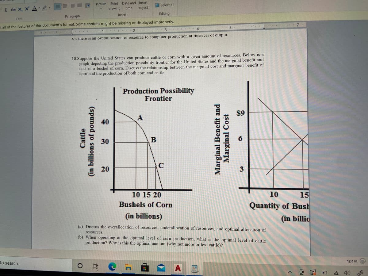 Picture
Paint Date and Insert
Select all
U abe X, X' A -2.
time
object
drawing
Insert
Editing
Paragraph
Font
t all of the features of this document's format. Some content might be missing or displayed improperly.
4
1.
2
$4. there is an overallocation of resource to computer production at thislevel of output.
10.Suppose the United States can produce cattle or corn with a given amount of resources. Below is a
graph depicting the production possibility frontier for the United States and the marginal benefit and
cost of a bushel of corn. Discuss the relationship between the marginal cost and marginal benefit of
corn and the production of both corn and cattle.
Production Possibility
Frontier
S9
40
30
B
6.
C
20
10 15 20
10
15
Bushels of Corn
Quantity of Bush
(in billions)
(in billio
(a) Discuss the overallocation of resources, underallocation of resources, and optimal allocation of
resources.
(b) When operating at the optimal level of corn production, what is the optimal level of cattle
production? Why is this the optimal amount (why not more or less cattle)?
to search
101%
后)
Cattle
(in billions of pounds)
Marginal Benefit and
Marginal Cost
