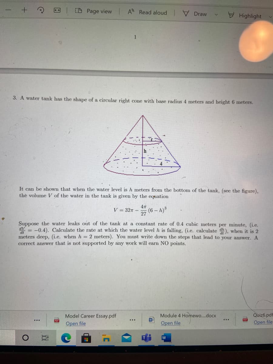D Page view
A Read aloud V Draw
9 Highlight
1
3. A water tank has the shape of a circular right cone with base radius 4 meters and height 6 meters.
It can be shown that when the water level is h meters from the bottom of the tank, (see the figure),
the volume V of the water in the tank is given by the equation
47
V = 327 -
27
(6 – h)
Suppose the water leaks out of the tank at a constant rate of 0.4 cubic meters per minute, (i.e.
dV
= -0.4). Calculate the rate at which the water level h is falling, (i.e. calculate d), when it is 2
dt
meters deep, (i.e. when h = 2 meters). You must write down the steps that lead to your answer. A
correct answer that is not supported by any work will earn NO points.
Quiz6.pdf
POF
Open file
Module 4 Homewo..docx
Model Career Essay.pdf
PDF
Open file
...
...
Open file
