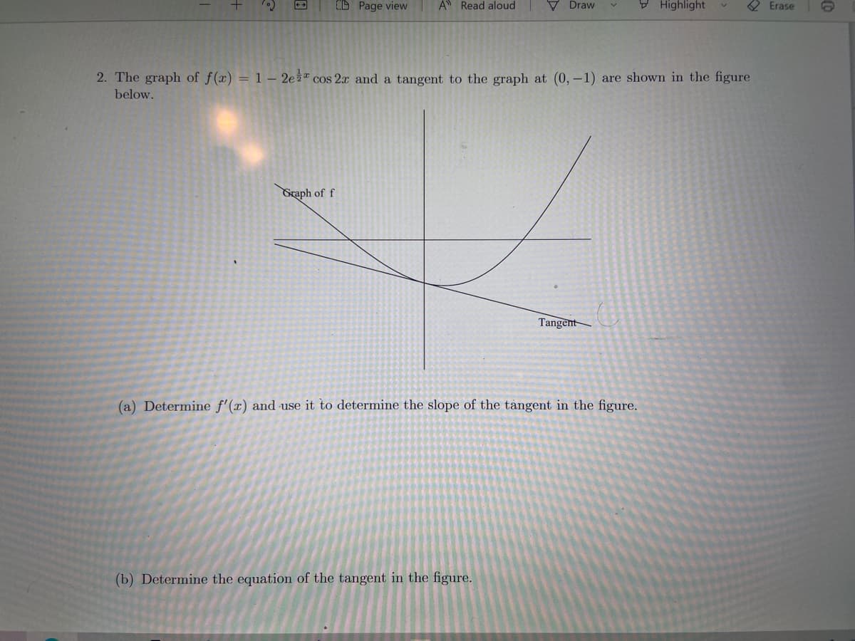 CD Page view
A Read aloud
V Draw
V Highlight
Erase
2. The graph of f(x) = 1 – 2e cos 2r and a tangent to the graph at (0,-1) are shown in the figure
below.
Graph of f
Tangent
(a) Determine f'(x) and use it to determine the slope of the tangent in the figure.
(b) Determine the equation of the tangent in the figure.
