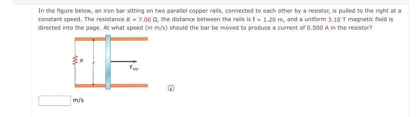 In the figure below, an iron bar sitting on two parallel copper rails, connected to each other by a resistor, is pulled to the right at a
constant speed. The resistance R = 7.00 n, the distance between the rails is { = 1.20 m, and a uniform 3.10 T magnetic field is
directed into the page. At what speed (in m/s) should the bar be moved to produce a current of 0.500 A in the resistor?
m/s
