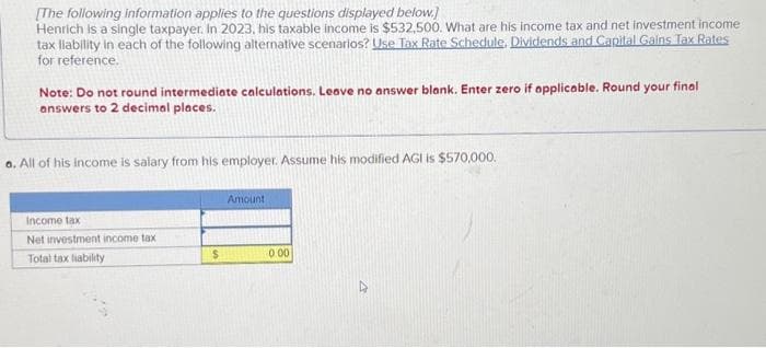 [The following information applies to the questions displayed below.]
Henrich is a single taxpayer. In 2023, his taxable income is $532,500. What are his income tax and net investment income
tax liability in each of the following alternative scenarios? Use Tax Rate Schedule. Dividends and Capital Gains Tax Rates
for reference.
Note: Do not round intermediate calculations. Leave no answer blank. Enter zero if applicable. Round your final
answers to 2 decimal places.
a. All of his income is salary from his employer. Assume his modified AGI is $570,000.
Income tax
Net investment income tax
Total tax liability
$
Amount
0.00