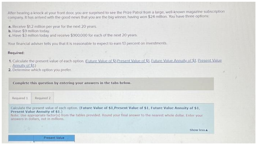 After hearing a knock at your front door, you are surprised to see the Prize Patrol from a large, well-known magazine subscription
company. It has arrived with the good news that you are the big winner, having won $24 million. You have three options:
a. Receive $1.2 million per year for the next 20 years.
b. Have $9 million today.
c. Have $3 million today and receive $900,000 for each of the next 20 years.
Your financial adviser tells you that it is reasonable to expect to earn 13 percent on investments.
Required:
1. Calculate the present value of each option. (Euture Value of $1.Present Value of $1. Euture Value Annuity of $1. Present Value
Annuity of $1.)
2. Determine which option you prefer.
Complete this question by entering your answers in the tabs below.
Required 1 Required 2
Calculate the present value of each option. (Future Value of $1,Present Value of $1, Future Value Annuity of $1,
Present Value Annuity of $1.)
Note: Use appropriate factor(s) from the tables provided. Round your final answer to the nearest whole dollar, Enter your
answers in dollars, not in millions.
Present Value
Show less A