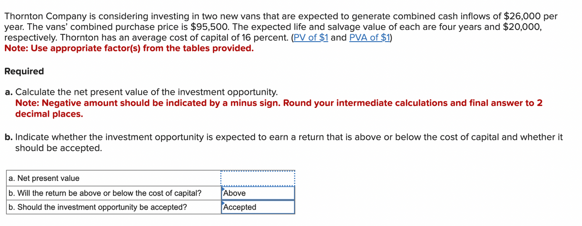Thornton Company is considering investing in two new vans that are expected to generate combined cash inflows of $26,000 per
year. The vans' combined purchase price is $95,500. The expected life and salvage value of each are four years and $20,000,
respectively. Thornton has an average cost of capital of 16 percent. (PV of $1 and PVA of $1)
Note: Use appropriate factor(s) from the tables provided.
Required
a. Calculate the net present value of the investment opportunity.
Note: Negative amount should be indicated by a minus sign. Round your intermediate calculations and final answer to 2
decimal places.
b. Indicate whether the investment opportunity is expected to earn a return that is above or below the cost of capital and whether it
should be accepted.
a. Net present value
b. Will the return be above or below the cost of capital?
b. Should the investment opportunity be accepted?
Above
Accepted