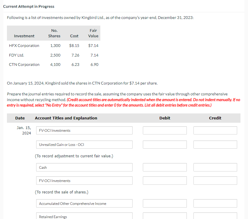 Current Attempt in Progress
Following is a list of investments owned by Kingbird Ltd., as of the company's year-end, December 31, 2023:
Investment
HFX Corporation
FDY Ltd.
CTN Corporation
Date
Jan. 15,
2024
No.
Shares Cost
1,300 $8.15
2,500
4,100
On January 15, 2024, Kingbird sold the shares in CTN Corporation for $7.14 per share.
Prepare the journal entries required to record the sale, assuming the company uses the fair value through other comprehensive
income without recycling method. (Credit account titles are automatically indented when the amount is entered. Do not indent manually. If no
entry is required, select "No Entry" for the account titles and enter O for the amounts. List all debit entries before credit entries.)
FV-OCI Investments
7.26
6.23
Cash
Account Titles and Explanation
Unrealized Gain or Loss - OCI
Fair
Value
$7.14
7.14
6.90
(To record adjustment to current fair value.)
Retained Earnings
FV-OCI Investments
(To record the sale of shares.)
Accumulated Other Comprehensive Income
Debit
00 20
Credit
][[0][