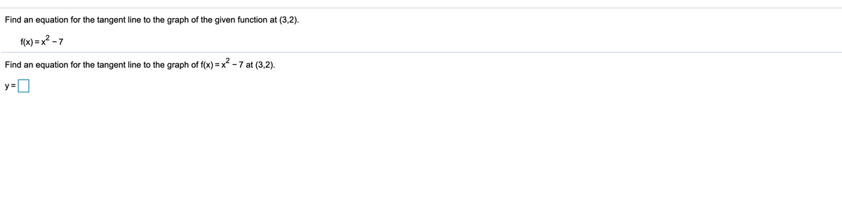 Find an equation for the tangent line to the graph of the given function at (3,2).
f(x) = x? - 7
Find an equation for the tangent line to the graph of f(x) = x - 7 at (3,2).
y =

