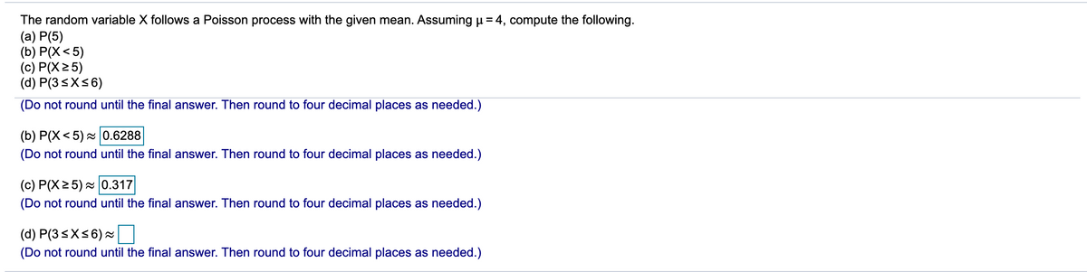 The random variable X follows a Poisson process with the given mean. Assuming u = 4, compute the following.
(a) P(5)
(b) P(X< 5)
(c) P(X25)
(d) P(3<X<6)
(Do not round until the final answer. Then round to four decimal places as needed.)
(b) P(X< 5) - 0.6288
(Do not round until the final answer. Then round to four decimal places as needed.)
(c) P(X2 5) 0.317
(Do not round until the final answer. Then round to four decimal places as needed.)
(d) P(3<X<6) =
(Do not round until the final answer. Then round to four decimal places as needed.)
