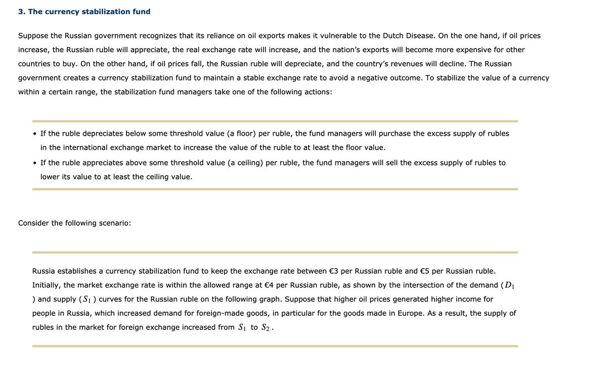 3. The currency stabilization fund
Suppose the Russian government recognizes that its reliance on oil exports makes it vulnerable to the Dutch Disease. On the one hand, if oil prices
increase, the Russian ruble will appreciate, the real exchange rate will increase, and the nation's exports will become more expensive for other
countries to buy. On the other hand, if oil prices fall, the Russian ruble will depreciate, and the country's revenues will decline. The Russian
government creates a currency stabilization fund to maintain a stable exchange rate to avoid a negative outcome. To stabilize the value of a currency
within a certain range, the stabilization fund managers take one of the following actions:
• If the ruble depreciates below some threshold value (a floor) per ruble, the fund managers will purchase the excess supply of rubles
in the international exchange market to increase the value of the ruble to at least the floor value.
• If the ruble appreciates above some threshold value (a ceiling) per ruble, the fund managers will sell the excess supply of rubles to
lower its value to at least the ceiling value.
Consider the following scenario:
Russia establishes a currency stabilization fund to keep the exchange rate between €3 per Russian ruble and €5 per Russian ruble.
Initially, the market exchange rate is within the allowed range at €4 per Russian ruble, as shown by the intersection of the demand (D1
) and supply (S1) curves for the Russian ruble on the following graph. Suppose that higher oil prices generated higher income for
people in Russia, which increased demand for foreign-made goods, in particular for the goods made in Europe. As a result, the supply of
rubles in the market for foreign exchange increased from Si to S2 .
