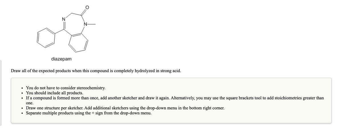 N
N-
diazepam
Draw all of the expected products when this compound is completely hydrolyzed in strong acid.
• You do not have to consider stereochemistry.
• You should include all products.
If a compound is formed more than once, add another sketcher and draw it again. Alternatively, you may use the square brackets tool to add stoichiometries greater than
one.
• Draw one structure per sketcher. Add additional sketchers using the drop-down menu in the bottom right corner.
Separate multiple products using the + sign from the drop-down menu.
