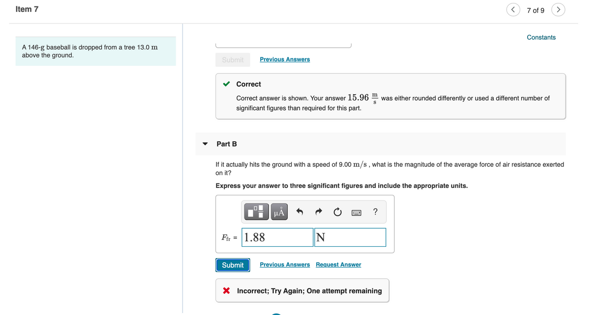 Item 7
7 of 9
Constants
A 146-g baseball is dropped from a tree 13.0 m
above the ground.
Submit
Previous Answers
Correct
m
Correct answer is shown. Your answer
15.96
was either rounded differently or used a different number of
S
significant figures than required for this part.
Part B
If it actually hits the ground with a speed of 9.00 m/s , what is the magnitude of the average force of air resistance exerted
on it?
Express your answer to three significant figures and include the appropriate units.
HẢ
?
Fir = 1.88
Submit
Previous Answers Request Answer
X Incorrect; Try Again; One attempt remaining
