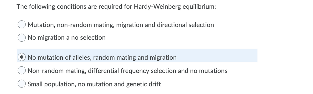 The following conditions are required for Hardy-Weinberg equilibrium:
Mutation, non-random mating, migration and directional selection
No migration a no selection
No mutation of alleles, random mating and migration
Non-random mating, differential frequency selection and no mutations
Small population, no mutation and genetic drift
