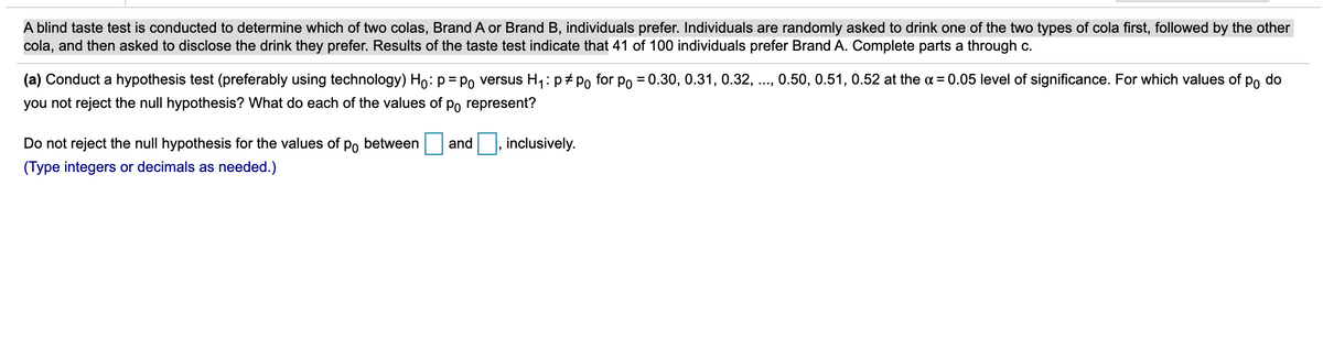 A blind taste test is conducted to determine which of two colas, Brand A or Brand B, individuals prefer. Individuals are randomly asked to drink one of the two types of cola first, followed by the other
cola, and then asked to disclose the drink they prefer. Results of the taste test indicate that 41 of 100 individuals prefer Brand A. Complete parts a through c.
(a) Conduct a hypothesis test (preferably using technology) Ho: p= Po versus H1: p+ Po for po = 0.30, 0.31, 0.32, ., 0.50, 0.51, 0.52 at the a = 0.05 level of significance. For which values of po do
%D
you not reject the null hypothesis? What do each of the values of po represent?
Do not reject the null hypothesis for the values of po between
and
inclusively.
(Type integers or decimals as needed.)
