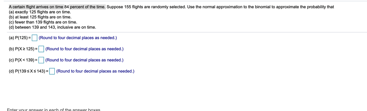 A certain flight arrives on time 84 percent of the time. Suppose 155 flights are randomly selected. Use the normal approximation to the binomial to approximate the probability that
(a) exactly 125 flights are on time.
(b) at least 125 flights are on time.
(c) fewer than 139 flights are on time.
(d) between 139 and 143, inclusive are on time.
(a) P(125) =| (Round to four decimal places as needed.)
%3D
(b) P(X> 125) =
(Round to four decimal places as needed.)
(c) P(X< 139) =
(Round to four decimal places as needed.)
(d) P(139<X<143) =
(Round to four decimal places as needed.)
Enter vouur answer in each of the ansywer boxes
