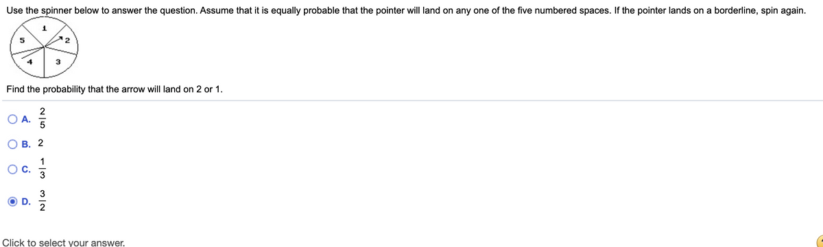 Use the spinner below to answer the question. Assume that it is equally probable that the pointer will land on any one of the five numbered spaces. If the pointer lands on a borderline, spin again.
2
Find the probability that the arrow will land on 2 or 1.
2
O A.
В. 2
1
3
Click to select your answer.
C.
D.
