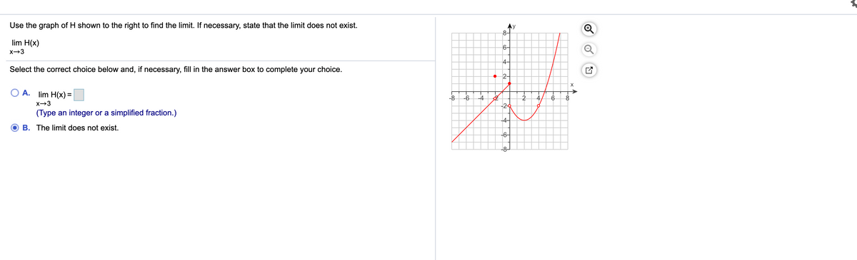 Use the graph of H shown to the right to find the limit. If necessary, state that the limit does not exist.
8-
lim H(x)
6-
X→3
4-
Select the correct choice below and, if necessary, fill in the answer box to complete your choice.
• 2-
А.
lim H(x) =
-8
-6
-4
X→3
-2
(Type an integer or a simplified fraction.)
-4-
B. The limit does not exist.
-6-
-8-
