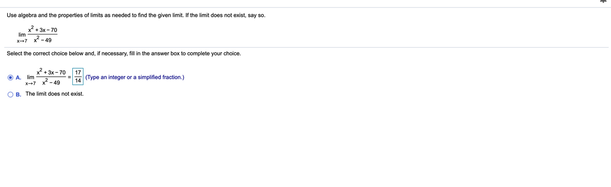 Use algebra and the properties of limits as needed to find the given limit. If the limit does not exist, say so.
x + 3x - 70
lim
X- - 49
Select the correct choice below and, if necessary, fill in the answer box to complete your choice.
x?
A. lim
+ 3x - 70
17
(Type an integer or a simplified fraction.)
x2 -
- 49
14
X→7
O B. The limit does not exist.
