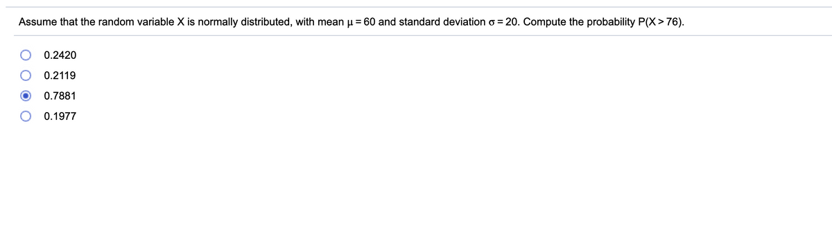 Assume that the random variable X is normally distributed, with mean u = 60 and standard deviation o = 20. Compute the probability P(X> 76).
0.2420
0.2119
0.7881
0.1977
