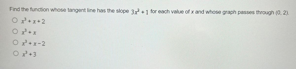 Find the function whose tangent line has the slope 3x2 + 1 for each value of x and whose graph passes through (0, 2).
Ox³+x+2
O x³ + x
O x²³+x-2
O x³ +3