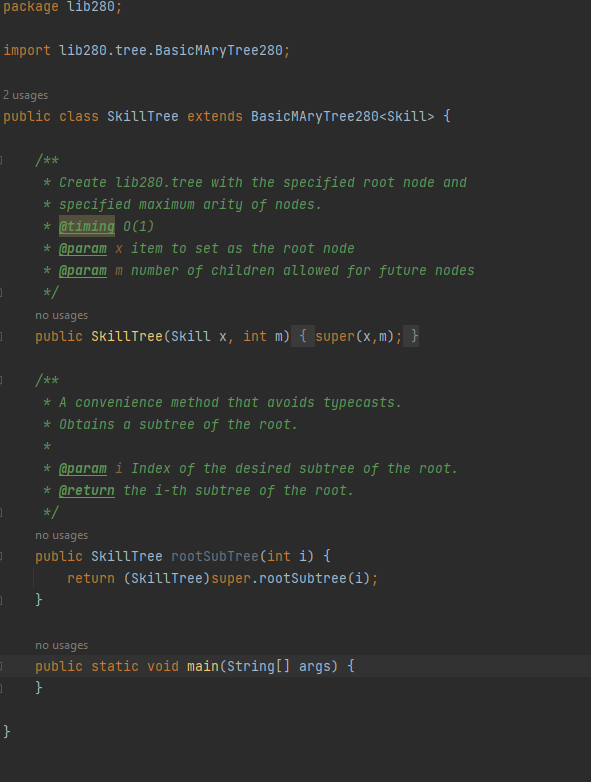 package lib280;
import lib280. tree. BasicMAryTree280;
2 usages
public class SkillTree extends BasicMAryTree280<Skill> {
0
}
/**
* Create lib280. tree with the specified root node and
* specified maximum arity of nodes.
* @timing 0(1)
* @param x item to set as the root node
* @param m number of children allowed for future nodes
*/
no usages
public Skill Tree (Skill x, int m) { super(x, m); }
/**
* A convenience method that avoids typecasts.
* Obtains a subtree of the root.
*
* @param i Index of the desired subtree of the root.
* @return the i-th subtree of the root.
*/
no usages
public Skill Tree rootSubTree (int i) {
}
return (Skill Tree) super.rootSubtree(i);
no usages
public static void main(String[] args) {
}