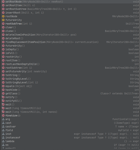 ⒸsetRootNode (MAryNode280<Skill> newRoot)
OsetRootItem (Skill x)
ⒸsetRootSubtree (BasicMAryTree280<Skill> t, int i)
ⒸinsertRoot (Skill x, int i)
rootNode
● futureArity
rootSubTree (int i)
Ⓒclear()
clone ()
deleteItemInPosition (MAryIterator280<Skill> pos)
O deleteRoot()
Ⓒ findReplacementItemPosition (MAryNode280<Skill> currentLocation)
O futureArity ()
ⒸisEmpty()
ⒸisFull()
ⒸrootArity ()
●rootItem()
ⒸrootLastNonEmptyChild()
ⒸrootSubtree (int i)
setFutureArity (int newArity)
OtoString()
ⒸtoStringByLevel()
toStringByLevel (int i)
equals (Object obj)
ⒸhashCode ()
ⒸgetClass()
notify()
notifyAll()
wait ()
wait (long timeoutMillis)
wait (long timeoutMillis, int nanos)
Ⓒfinalize()
arg
cast
castvar
field
inst
instanceof
I Lambda
Inn
T natu
void
void
void
void
MAryNode280<Skill>
int
Skill Tree
void
BasicMAryTree280<Skill>
void
void
MAryIterator280<Skill>
int
boolean
boolean
int
Skill
int
BasicMAryTree280<Skill>
void
String
String
String
boolean
int
Class<? extends SkillTree>
void
void
void
void
void
void
functionCall (expr)
((SomeType) expr)
T name (T)expr
myField expr
expr instanceof Type ? ((Type) expr). : null
expr instanceof Type ? ((Type) expr). : null
() -> expr
if (expr != null)