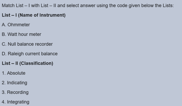 Match List – I with List – |l and select answer using the code given below the Lists:
List – 1 (Name of Instrument)
A. Ohmmeter
B. Watt hour meter
C. Null balance recorder
D. Raleigh current balance
List – || (Classification)
1. Absolute
2. Indicating
3. Recording
4. Integrating
