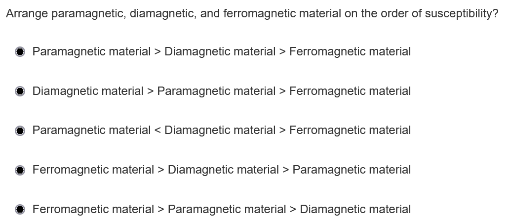 Arrange paramagnetic, diamagnetic, and ferromagnetic material on the order of susceptibility?
Paramagnetic material > Diamagnetic material > Ferromagnetic material
Diamagnetic material > Paramagnetic material > Ferromagnetic material
Paramagnetic material < Diamagnetic material > Ferromagnetic material
Ferromagnetic material > Diamagnetic material > Paramagnetic material
Ferromagnetic material > Paramagnetic material > Diamagnetic material
