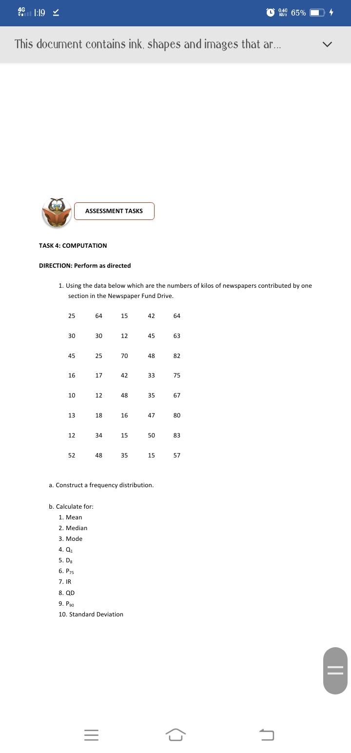 4G
0.40
KB/s
65%
This document contains ink, shapes and images that ar...
ASSESSMENT TASKS
TASK 4: COMPUTATION
DIRECTION: Perform as directed
1. Using the data below which are the numbers of kilos of newspapers contributed by one
section in the Newspaper Fund Drive.
25
64
15
42
64
30
30
12
45
63
45
25
70
48
82
16
17
42
33
75
10
12
48
35
67
13
18
16
47
80
12
34
15
50
83
52
48
35
15
57
a. Construct a frequency distribution.
b. Calculate for:
1. Mean
2. Median
3. Mode
4.Q.
5. D.
6. P75
7. IR
8. QD
9. Pao
10. Standard Deviation
()
II
