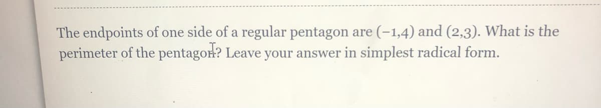 The endpoints of one side of a regular pentagon are (-1,4) and (2,3). What is the
perimeter of the pentagon? Leave your answer in simplest radical form.
