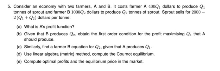 5. Consider an economy with two farmers, A and B. It costs farmer A 400Q, dollars to produce Q1
tonnes of sprout and farmer B 1000Q2 dollars to produce Q2 tonnes of sprout. Sprout sells for 2000 –
2 (Q1 + Q2) dollars per tonne.
(a) What is A's profit function?
(b) Given that B produces Q2, obtain the first order condition for the profit maximising Q1 that A
should produce.
(c) Similarly, find a farmer B equation for Q2, given that A produces Q1.
(d) Use linear algebra (matrix) method, compute the Cournot equilibrium.
(e) Compute optimal profits and the equilibrium price in the market.
