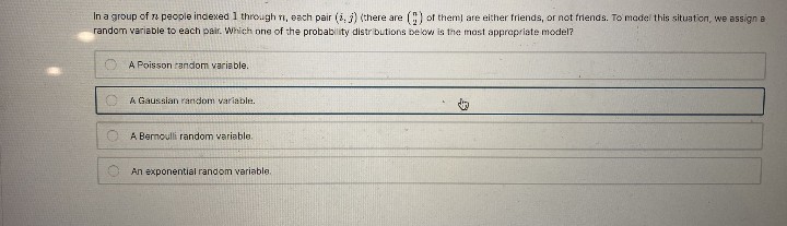 In a group of ra people indexed 1 through ri, each pair (i, j) (there are
random variable to each pair. Which one of the probability distributions bekow is the most approprlate model?
C) of them) are either friends, or not friends. To madel this situation, we assign a
A Poisson random variable.
A Gaussian random variable.
A Bernoulli random variable.
An exponential random variable.
