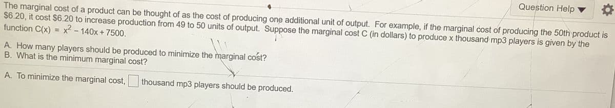 Question Help
The marginal cost of a product can be thought of as the cost of producing one additional unit of output. For example, if the marginal cost of producing the 50th product is
$6.20, it cost $6.20 to increase production from 49 to 50 units of output. Suppose the marginal cost C (in dollars) to produce x thousand mp3 players is given by the
function C(x)
x - 140x + 7500.
%3D
A. How many players should be produced to minimize the marginal cost?
B. What is the minimum marginal cost?
A. To minimize the marginal cost,
thousand mp3 players should be produced.
