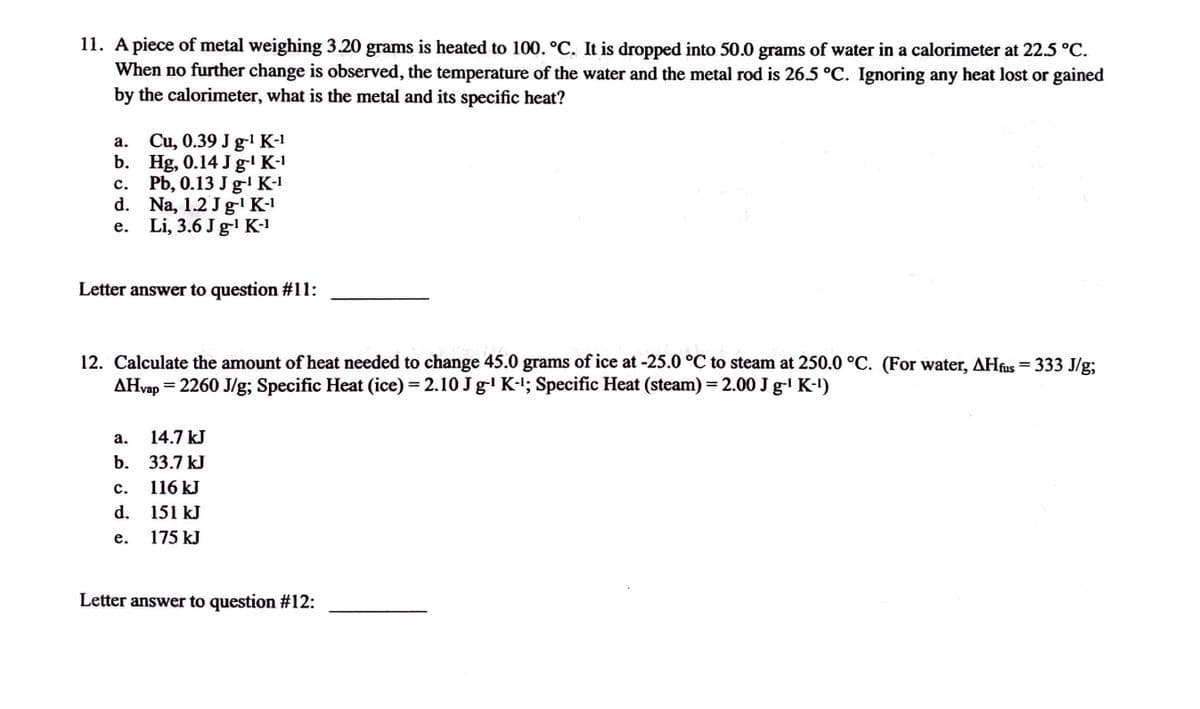 ### Thermochemistry Problems

#### Question 11:
**Problem Statement:**
A piece of metal weighing 3.20 grams is heated to 100.0°C. It is dropped into 50.0 grams of water in a calorimeter at 22.5°C. When no further change is observed, the temperature of the water and the metal rod is 26.5°C. Ignoring any heat lost or gained by the calorimeter, what is the metal and its specific heat?

**Options:**
a. Cu, 0.39 J g⁻¹ K⁻¹  
b. Hg, 0.14 J g⁻¹ K⁻¹  
c. Pb, 0.13 J g⁻¹ K⁻¹  
d. Na, 1.2 J g⁻¹ K⁻¹  
e. Li, 3.6 J g⁻¹ K⁻¹  

**Letter answer to question #11: _______**

#### Question 12:
**Problem Statement:**
Calculate the amount of heat needed to change 45.0 grams of ice at -25.0°C to steam at 250.0°C. (For water, ΔH_fus = 333 J/g; ΔH_vap = 2260 J/g; Specific Heat (ice) = 2.10 J g⁻¹ K⁻¹; Specific Heat (steam) = 2.00 J g⁻¹ K⁻¹)

**Options:**
a. 14.7 kJ  
b. 33.7 kJ  
c. 116 kJ  
d. 151 kJ  
e. 175 kJ  

**Letter answer to question #12: _______**

#### Explanation of Concepts:
**Calorimetry:**

Calorimetry is a branch of thermochemistry that deals with measuring the heat evolved or absorbed during a chemical reaction, physical change, or heat capacity. The basic process involves measuring the temperature change of a substance when subjected to heating or cooling. 

**Phase Change Calculations:**

1. To calculate the heat needed to change ice at a specific temperature to steam, one must account for the energy required for each of the following steps:
   - Heating the ice to its melting point (0°C)
   - Melting the ice to water
   - Heating the water to its boiling point (100°C)
  