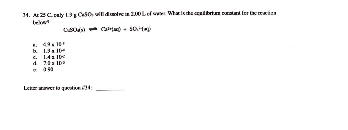 ### Solubility and Equilibrium Constants

**Question 34:** At 25°C, only 1.9 g of CaSO₄ (calcium sulfate) will dissolve in 2.00 L of water. What is the equilibrium constant for the reaction below?

\[ \text{CaSO}_4(s) \leftrightarrow \text{Ca}^{2+}(aq) + \text{SO}_4^{2-}(aq) \]

**Options:**

a. \( 4.9 \times 10^{-5} \)  
b. \( 1.9 \times 10^{-4} \)  
c. \( 1.4 \times 10^{-2} \)  
d. \( 7.0 \times 10^{-3} \)  
e. 0.90  

**Answer Box:**

Letter answer to question #34: __________

---

**Explanation:**

This question involves calculating the equilibrium constant (also known as the solubility product or \( K_{sp} \)) for the dissolution reaction of calcium sulfate (\( \text{CaSO}_4 \)). 

**Steps to Solve:**

1. Determine the molar mass of CaSO₄.
2. Convert 1.9 g of CaSO₄ into moles.
3. Calculate the molar concentration of \( \text{Ca}^{2+} \) and \( \text{SO}_4^{2-} \) when the 1.9 g of CaSO₄ is dissolved in 2.00 L of water.
4. Use the calculated concentrations to determine the equilibrium constant \( K_{sp} \).

**Chemical Equation:**

\[ \text{CaSO}_4(s) \leftrightarrow \text{Ca}^{2+}(aq) + \text{SO}_4^{2-}(aq) \]

\( K_{sp} = [ \text{Ca}^{2+} ][ \text{SO}_4^{2-} ] \)

**Given Data:**

- Mass of CaSO₄: 1.9 g
- Volume of water: 2.00 L 
- Temperature: 25°C 

**Calculation Considerations:**

- Molar mass of CaSO₄ is required for conversion from grams to moles.
- Concentrations of \( \text{Ca}^{2+} \) and \(