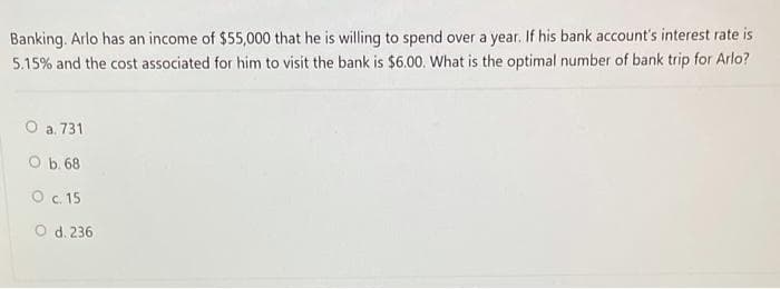 Banking. Arlo has an income of $55,000 that he is willing to spend over a year. If his bank account's interest rate is
5.15% and the cost associated for him to visit the bank is $6.00. What is the optimal number of bank trip for Arlo?
O a. 731
O b. 68
O c. 15
O d. 236