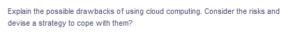 Explain the possible drawbacks of using cloud computing. Consider the risks and
devise a strategy to cope with them?
