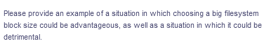 Please provide an example of a situation in which choosing a big filesystem
block size could be advantageous, as well as a situation in which it could be
detrimental.
