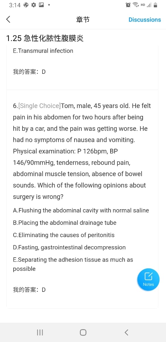 3:14 O *
HD ll
章节
Discussions
1.25 急性化脓性腹膜炎
E.Transmural infection
我的答案:D
6.[Single Choice]Tom, male, 45 years old. He felt
pain in his abdomen for two hours after being
hit by a car, and the pain was getting worse. He
had no symptoms of nausea and vomiting.
Physical examination: P 126bpm, BP
146/90mmHg, tenderness, rebound pain,
abdominal muscle tension, absence of bowel
sounds. Which of the following opinions about
surgery is wrong?
A.Flushing the abdominal cavity with normal saline
B.Placing the abdominal drainage tube
C.Eliminating the causes of peritonitis
D.Fasting, gastrointestinal decompression
E.Separating the adhesion tissue as much as
possible
Notes
我的答案:D
II
