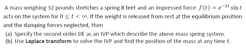 A mass weighing 32 pounds stretches a spring 8 feet and an impressed force f(t) = e¯2t sint
acts on the system for 0 <t < o. If the weight is released from rest at the equilibrium position
and the damping forces neglected, then
(a) Specify the second order DE as an IVP which describe the above mass spring system.
(b) Use Laplace transform to solve the IVP and find the position of the mass at any time t.
