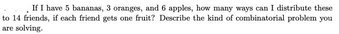 If I have 5 bananas, 3 oranges, and 6 apples, how many ways can I distribute these
to 14 friends, if each friend gets one fruit? Describe the kind of combinatorial problem you
are solving.
