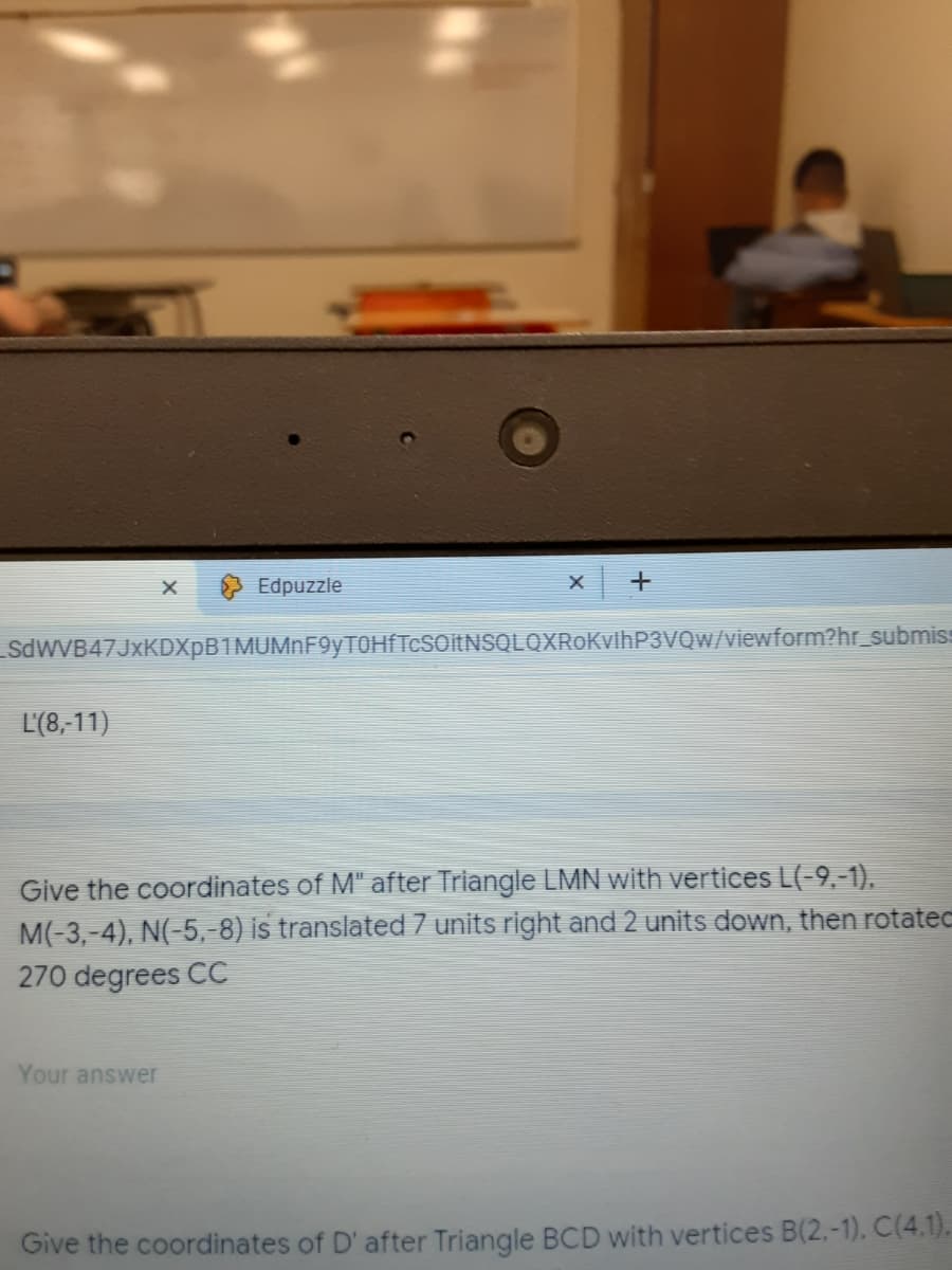 Edpuzzle
SdWVB47JxKDXpB1MUMnF9yTOHÍTcSOitNSQLQXRoKvihP3VvQw/viewform?hr_submiss
L'(8,-11)
Give the coordinates of M" after Triangle LMN with vertices L(-9,-1),
M(-3,-4), N(-5,-8) is translated 7 units right and 2 units down, then rotatec
270 degrees CC
Your answer
Give the coordinates of D' after Triangle BCD with vertices B(2,-1). C(4.1).
